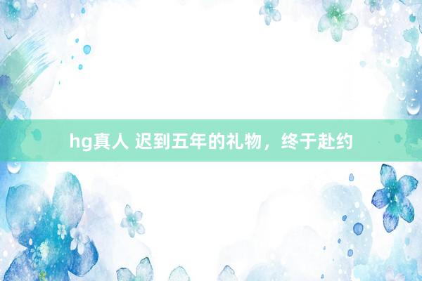 hg真人 迟到五年的礼物，终于赴约