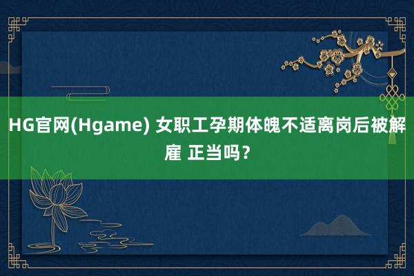 HG官网(Hgame) 女职工孕期体魄不适离岗后被解雇 正当吗？