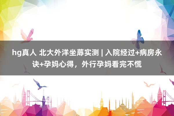 hg真人 北大外洋坐蓐实测 | 入院经过+病房永诀+孕妈心得，外行孕妈看完不慌