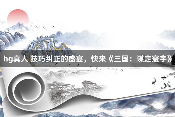 hg真人 技巧纠正的盛宴，快来《三国：谋定寰宇》