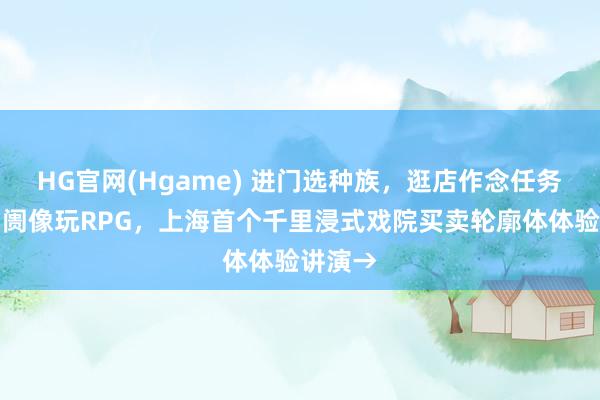 HG官网(Hgame) 进门选种族，逛店作念任务，逛阛阓像玩RPG，上海首个千里浸式戏院买卖轮廓体体验讲演→