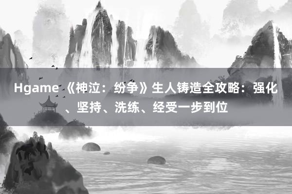 Hgame 《神泣：纷争》生人铸造全攻略：强化、坚持、洗练、经受一步到位