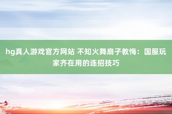 hg真人游戏官方网站 不知火舞扇子教悔：国服玩家齐在用的连招技巧