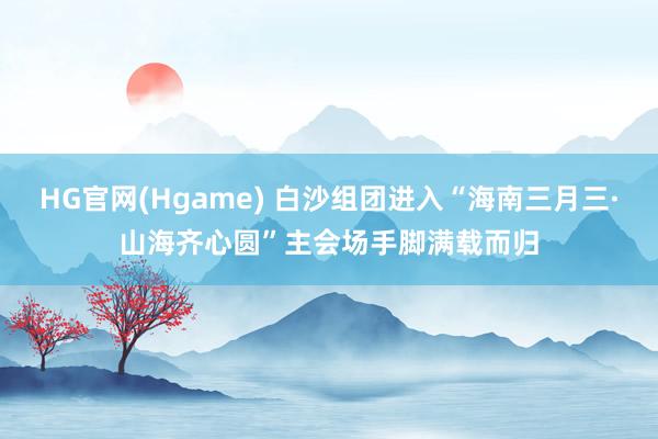 HG官网(Hgame) 白沙组团进入“海南三月三·山海齐心圆”主会场手脚满载而归