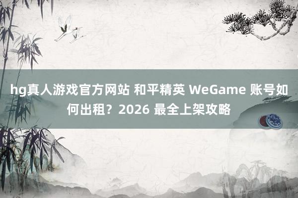 hg真人游戏官方网站 和平精英 WeGame 账号如何出租？2026 最全上架攻略