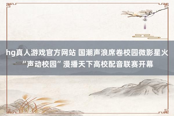 hg真人游戏官方网站 国潮声浪席卷校园微影星火“声动校园”漫播天下高校配音联赛开幕