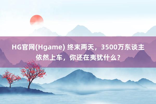 HG官网(Hgame) 终末两天，3500万东谈主依然上车，你还在夷犹什么？