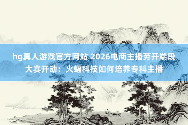 hg真人游戏官方网站 2026电商主播劳开端段大赛开动：火蝠科技如何培养专科主播