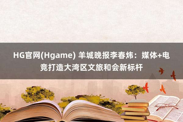 HG官网(Hgame) 羊城晚报李春炜：媒体+电竞打造大湾区文旅和会新标杆