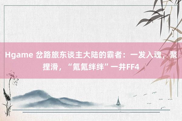 Hgame 岔路旅东谈主大陆的霸者：一发入魂，聚捏滑，“氪氪绊绊”一井FF4