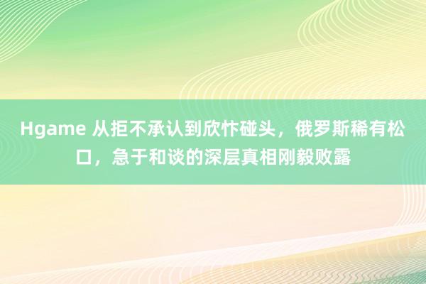 Hgame 从拒不承认到欣忭碰头，俄罗斯稀有松口，急于和谈的深层真相刚毅败露