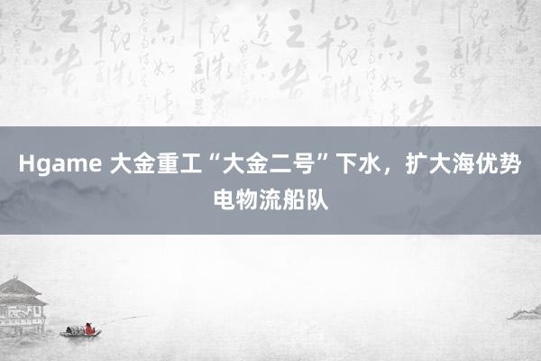 Hgame 大金重工“大金二号”下水，扩大海优势电物流船队