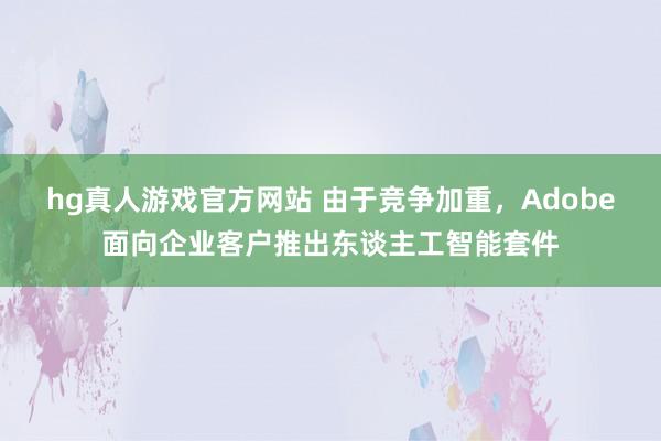 hg真人游戏官方网站 由于竞争加重，Adobe面向企业客户推出东谈主工智能套件