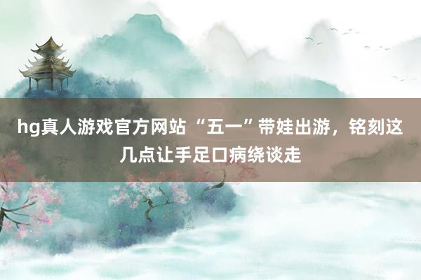 hg真人游戏官方网站 “五一”带娃出游，铭刻这几点让手足口病绕谈走