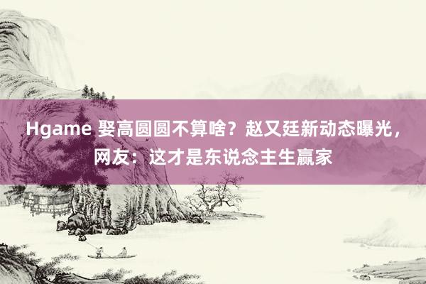 Hgame 娶高圆圆不算啥？赵又廷新动态曝光，网友：这才是东说念主生赢家