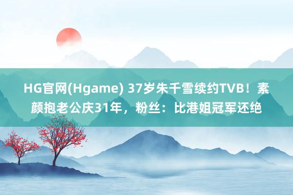 HG官网(Hgame) 37岁朱千雪续约TVB！素颜抱老公庆31年，粉丝：比港姐冠军还绝