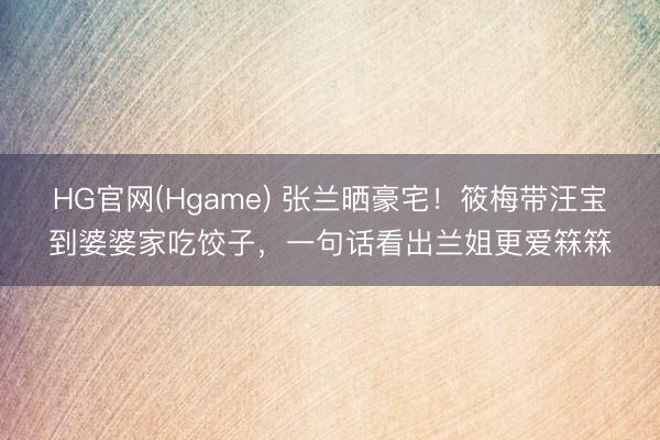 HG官网(Hgame) 张兰晒豪宅！筱梅带汪宝到婆婆家吃饺子，一句话看出兰姐更爱箖箖