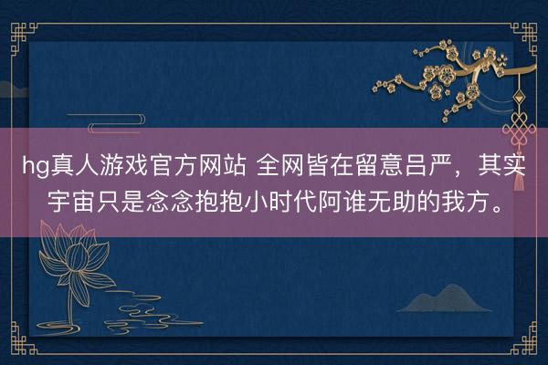 hg真人游戏官方网站 全网皆在留意吕严，其实宇宙只是念念抱抱小时代阿谁无助的我方。