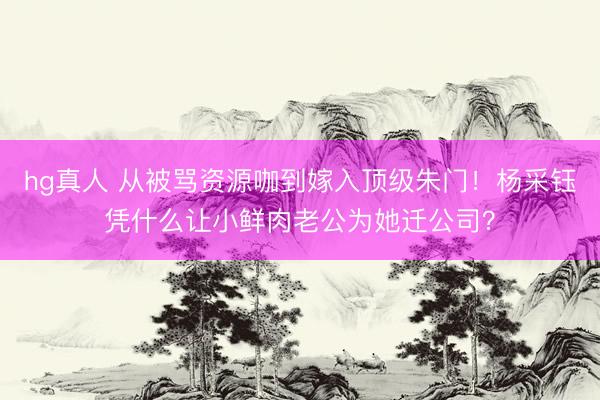 hg真人 从被骂资源咖到嫁入顶级朱门！杨采钰凭什么让小鲜肉老公为她迁公司？