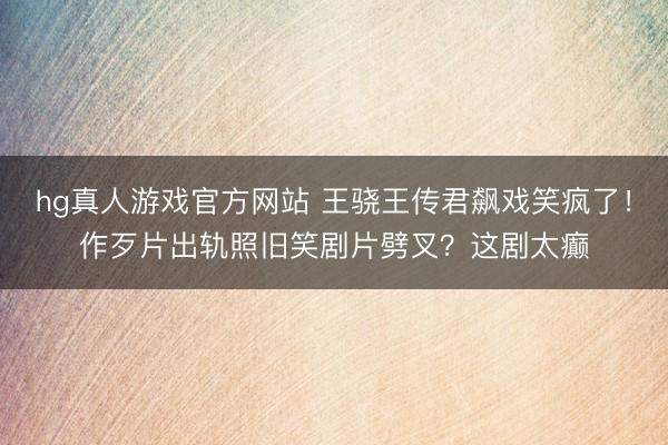 hg真人游戏官方网站 王骁王传君飙戏笑疯了！作歹片出轨照旧笑剧片劈叉？这剧太癫