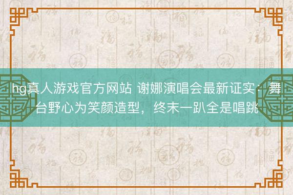 hg真人游戏官方网站 谢娜演唱会最新证实：舞台野心为笑颜造型，终末一趴全是唱跳