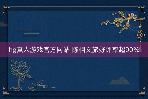 hg真人游戏官方网站 陈相文旅好评率超90%