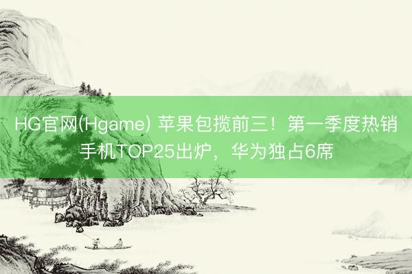HG官网(Hgame) 苹果包揽前三！第一季度热销手机TOP25出炉，华为独占6席