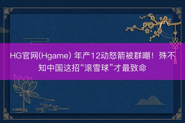 HG官网(Hgame) 年产12动怒箭被群嘲！殊不知中国这招“滚雪球”才最致命