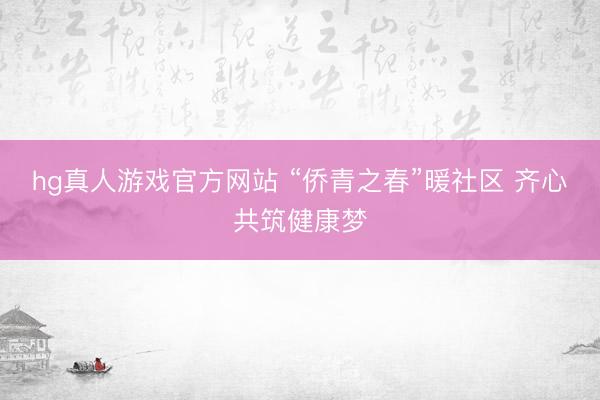 hg真人游戏官方网站 “侨青之春”暖社区 齐心共筑健康梦