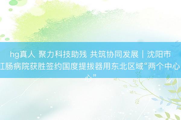 hg真人 聚力科技助残 共筑协同发展｜沈阳市肛肠病院获胜签约国度提拔器用东北区域“两个中心”