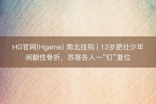 HG官网(Hgame) 南北挂钩 | 13岁肥壮少年闹翻性骨折，苏宿各人一“钉”复位