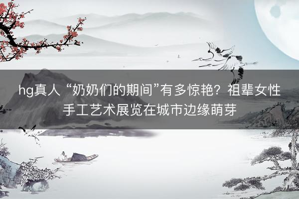 hg真人 “奶奶们的期间”有多惊艳？祖辈女性手工艺术展览在城市边缘萌芽