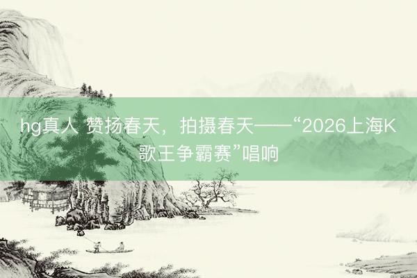 hg真人 赞扬春天，拍摄春天——“2026上海K歌王争霸赛”唱响