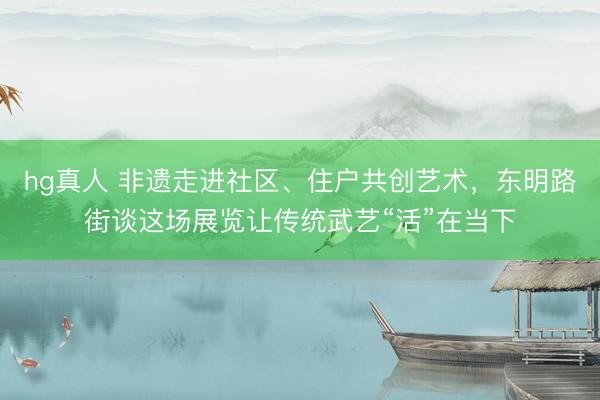hg真人 非遗走进社区、住户共创艺术，东明路街谈这场展览让传统武艺“活”在当下