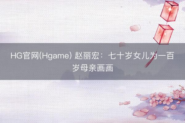HG官网(Hgame) 赵丽宏：七十岁女儿为一百岁母亲画画