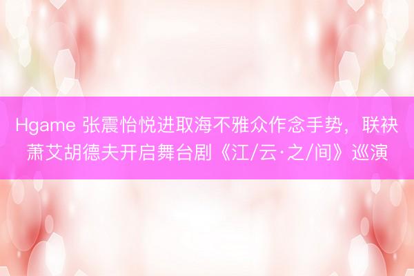Hgame 张震怡悦进取海不雅众作念手势，联袂萧艾胡德夫开启舞台剧《江/云·之/间》巡演