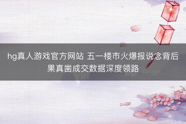 hg真人游戏官方网站 五一楼市火爆报说念背后果真凿成交数据深度领路