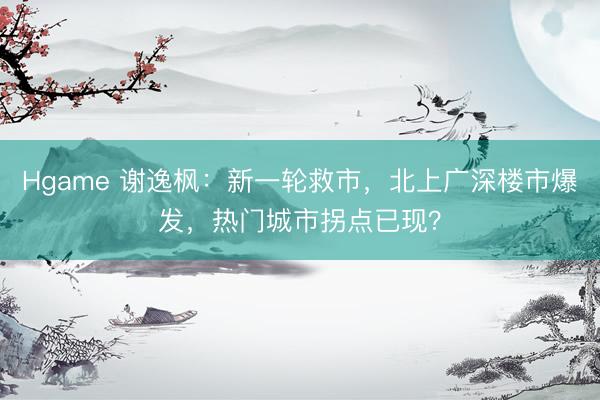 Hgame 谢逸枫：新一轮救市，北上广深楼市爆发，热门城市拐点已现？