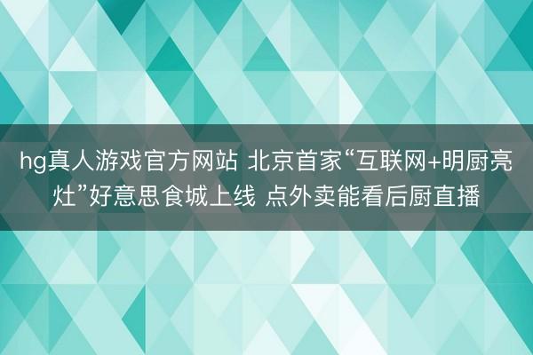 hg真人游戏官方网站 北京首家“互联网+明厨亮灶”好意思食城上线 点外卖能看后厨直播